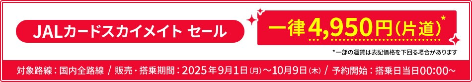 JALカードスカイメイト セール 一律4,950円（片道） 一部の運賃は表記価格を下回る場合があります 対象路線：国内全路線 販売・搭乗期間：2025年9月1日月曜日から10月9日木曜日 予約開始：搭乗日当日00:00から