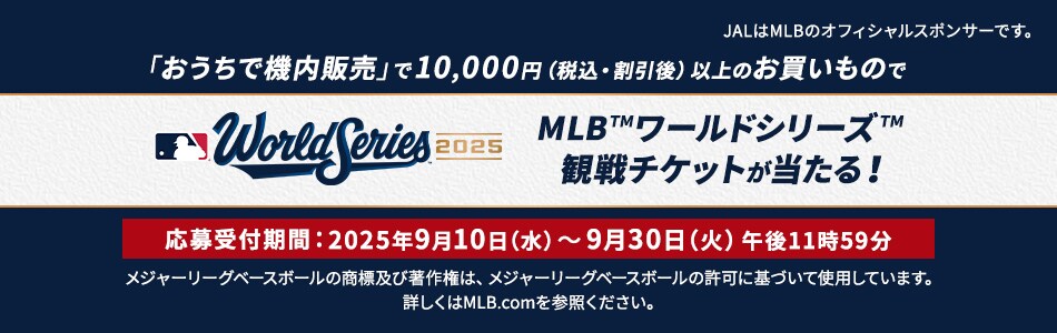 「おうちで機内販売」で10,000円(税込・割引後）以上のお買いものでMLB™ワールドシリーズ™観戦チケットが当たる！キャンペーン期間：2025年9月10日（水）～9月30日（火）午後11時59分 JALはMLBのオフィシャルスポンサーです。メジャーリーグベースボールの商標及び著作権は、メジャーリーグベースボールの許可に基づいて使用しています。詳しくはMLB.comを参照ください。