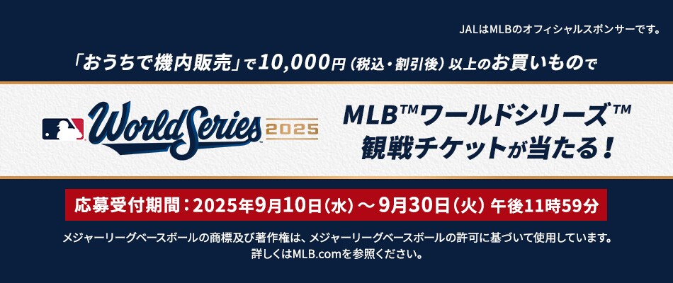 「おうちで機内販売」で10,000円(税込・割引後）以上のお買いものでMLB™ワールドシリーズ™観戦チケットが当たる！キャンペーン期間：2025年9月10日（水）～9月11日（木）午後11時59分 JALはMLBのオフィシャルスポンサーです。メジャーリーグベースボールの商標及び著作権は、メジャーリーグベースボールの許可に基づいて使用しています。詳しくはMLB.comを参照ください。