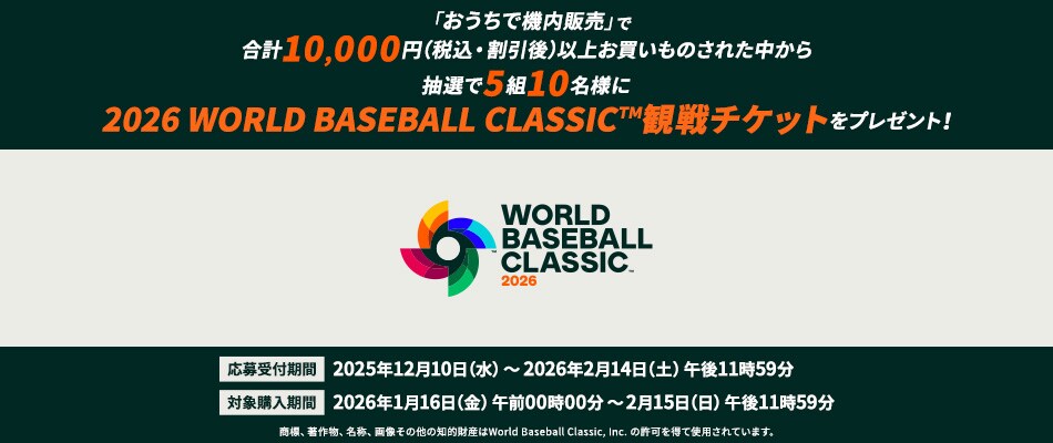「おうちで機内販売」で合計10,000円（税込・割引後）以上お買いものされた方の中から抽選で5組10名様に2026 WORLD BASEBALL CLASSIC™観戦チケットをプレゼント！応募受付期間は2025年12月10日水曜日から2026年2月14日土曜日午後11時59分まで 対象購入期間は2026年1月16日金曜日午前00時00分から2月15日日曜日午後11時59分まで