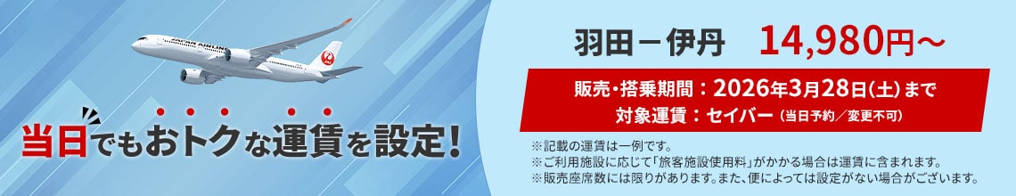 当日でもおトクな運賃を設定！ 羽田－伊丹 14,980円から　販売 搭乗期間 2026年3月28日土曜日まで　対象運賃 セイバー 当日予約 変更不可　記載の運賃は一例です ご利用施設に応じて旅客施設使用料がかかる場合は運賃に含まれます 販売座席数には限りがあります また便によっては設定がない場合がございます