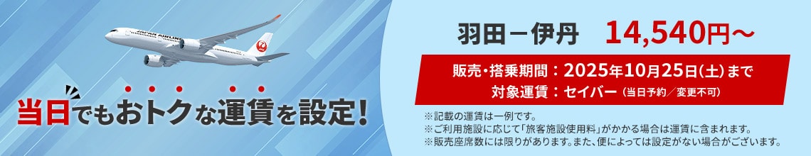 当日でもおトクな運賃を設定！ 羽田－伊丹 14,540円から　販売 搭乗期間 2025年10月25日土曜日まで　対象運賃 セイバー 当日予約 変更不可　記載の運賃は一例です ご利用施設に応じて旅客施設使用料がかかる場合は運賃に含まれます 販売座席数には限りがあります また便によっては設定がない場合がございます