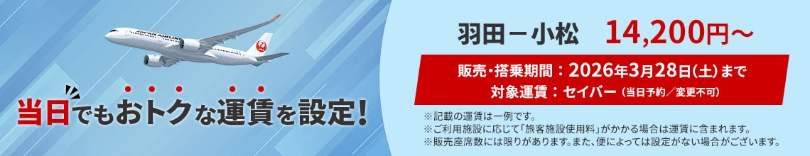 当日でもおトクな運賃を設定! 羽田-小松 14,200円から 販売 搭乗期間 2026年3月28日土曜日まで 対象運賃 セイバー 当日予約 変更不可 記載の運賃は一例です ご利用施設に応じて旅客施設使用料がかかる場合は運賃に含まれます 販売座席数には限りがあります また便によっては設定がない場合がございます
