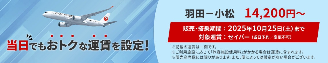 当日でもおトクな運賃を設定！ 羽田－小松 14,200円から　販売 搭乗期間 2025年10月25日土曜日まで　対象運賃 セイバー 当日予約 変更不可　記載の運賃は一例です ご利用施設に応じて旅客施設使用料がかかる場合は運賃に含まれます 販売座席数には限りがあります また便によっては設定がない場合がございます