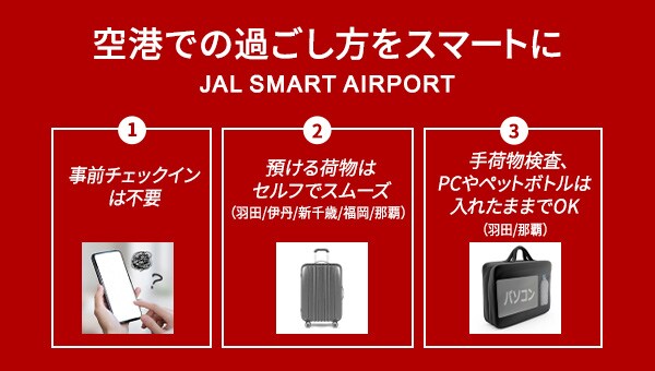 空港での過ごし方をスマートに JAL SMART AIRPORT 1事前チェックインは不要 2預ける荷物はセルフでスムーズ（羽田/伊丹/新千歳/福岡/那覇） 3手荷物検査、PCやペットボトルは入れたままでOK（羽田/那覇）