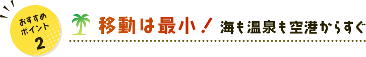 おすすめポイント 2 移動は最小！ 海も温泉も空港からすぐ