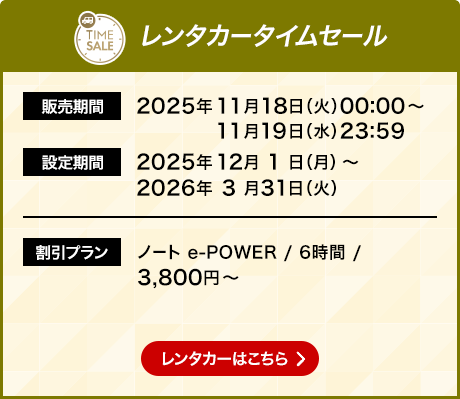 レンタカータイムセール 販売期間 2025年11月18日火曜日0時0分から11月19日水曜日23時59分 設定期間 2025年12月1日月曜日から2026年3月31日火曜日 割引プラン ノート e-POWERなら6時間で3,800円から レンタカーはこちら