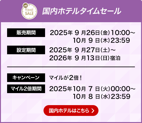 国内ホテル タイムセール 販売期間 2025年9月26日金曜日10時0分から10月9日木曜日23時59分 設定期間2025年9月27日土曜日から2026年9月13日日曜日宿泊 キャンペーン マイルが2倍！マイル2倍期間 2025年10月7日火曜日0時0分から10月8日水曜日23時59分 国内ホテルはこちら