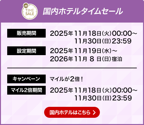 国内ホテル タイムセール 販売期間 2025年11月18日火曜日0時0分から11月30日日曜日23時59分 設定期間2025年11月19日水曜日から2026年11月8日日曜日宿泊 キャンペーン マイルが2倍！マイル2倍期間 2025年11月18日火曜日0時0分から11月30日日曜日23時59分 国内ホテルはこちら