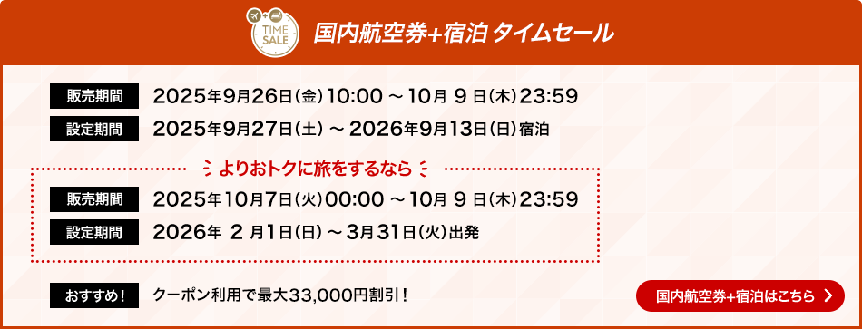 国内航空券＋宿泊タイムセール 販売期間 2025年9月26日金曜日10時0分から10月9日木曜日23時59分 設定期間2025年9月27日土曜日から2026年9月13日日曜日宿泊 よりおトクに旅をするなら 販売期間2025年10月7日火曜日0時0分から10月9日木曜日23時59分 設定期間2026年2月1日日曜日から3月31日火曜日出発 おすすめ！クーポン利用で最大33,000円割引！国内航空券＋宿泊はこちら