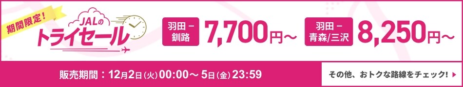 期間限定！　JALのトライセール　羽田－釧路 7,700円から　羽田ー青森／三沢 8,250円から　販売期間 12月2日火曜日00:00から5日金曜日23:59　その他、おトクな路線をチェック！