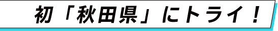 初「秋田県」にトライ！