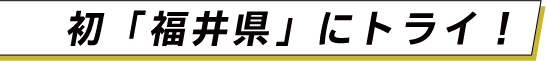 初「福井県」にトライ！