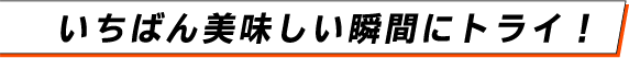 いちばん美味しい瞬間にトライ！