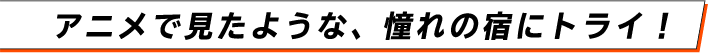 アニメで見たような、憧れの宿にトライ！