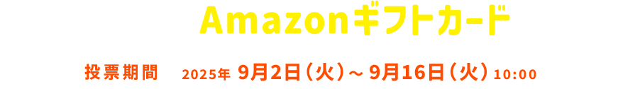 投票結果をシェアしてAmazonギフトカードを当てよう！ 投票期間 2025年9月2日 火曜日～9月16日 火曜日 10:00