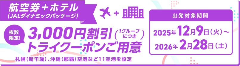 航空券＋ホテル（JALダイナミックパッケージ） 枚数限定！3,000円割引トライクーポンご用意（1グループにつき） 札幌（新千歳）、沖縄（那覇）空港など11空港を設定 出発対象期間 2025年12月9日火曜日から2026年2月28日土曜日まで