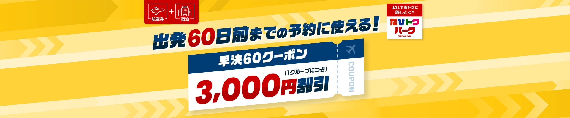 航空券 ＋ 宿泊 出発60日前までの予約に使える！ 早決60クーポン  3,000円割引（1グループにつき） JALでおトクに旅しとく？ たびトクパーク
