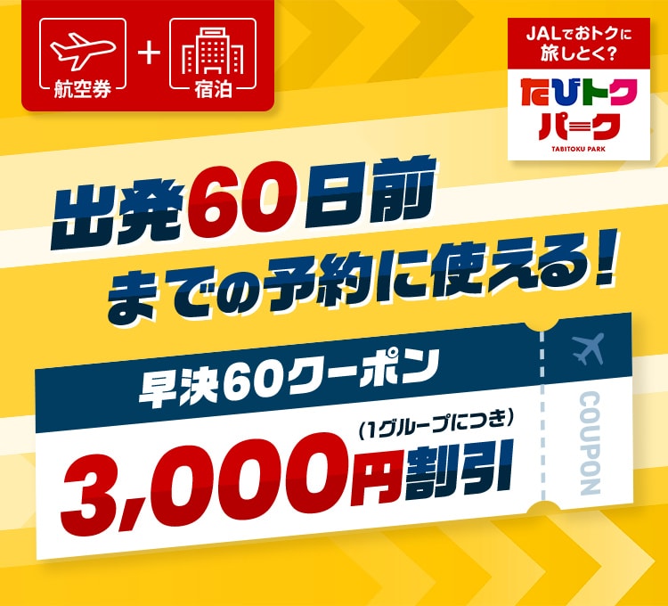 航空券 ＋ 宿泊 出発60日前までの予約に使える！ 早決60クーポン  3,000円割引（1グループにつき） JALでおトクに旅しとく？ たびトクパーク