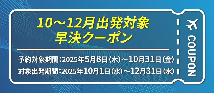 10～12月出発対象 早決クーポン 予約対象期間：2025年5月8日（木） ～ 10月31日（金） 対象出発期間：2025年10月1日（水）～ 12月31日（水）