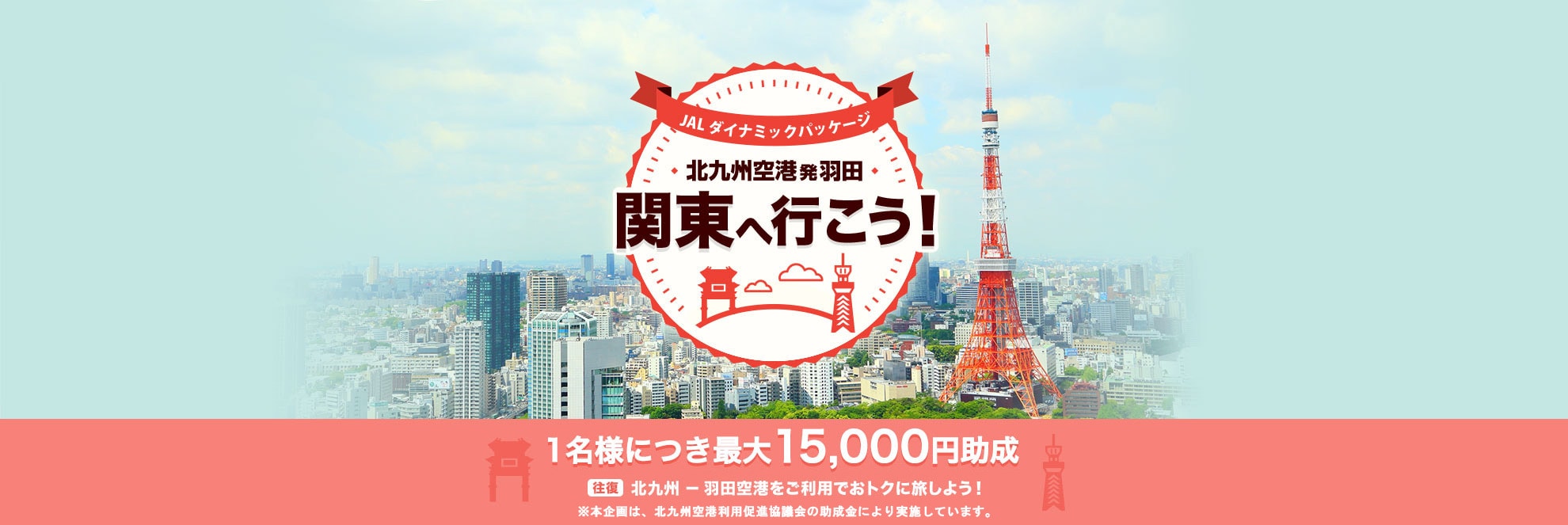JALダイナミックパッケージ 北九州空港発羽田 関東へ行こう！ 1名様につき最大15,000円助成 往復北九州－羽田空港をご利用でおトクに旅しよう！※本企画は、北九州空港利用促進協議会の助成金により実施しています。
