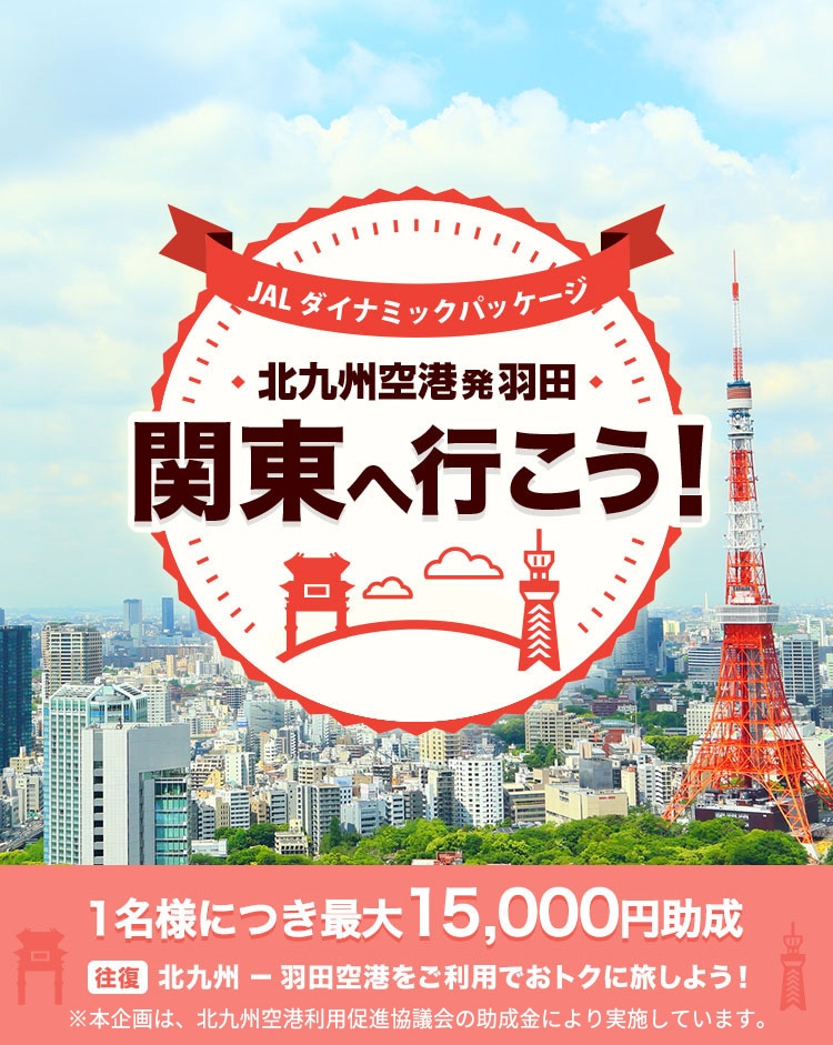 JALダイナミックパッケージ 北九州空港発羽田 関東へ行こう！ 1名様につき最大15,000円助成 往復北九州－羽田空港をご利用でおトクに旅しよう！※本企画は、北九州空港利用促進協議会の助成金により実施しています。