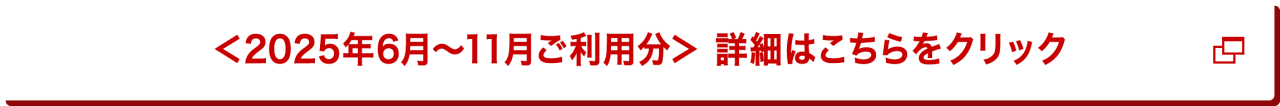 ＜2025年6月～11月ご利用分＞   詳細はこちらをクリック