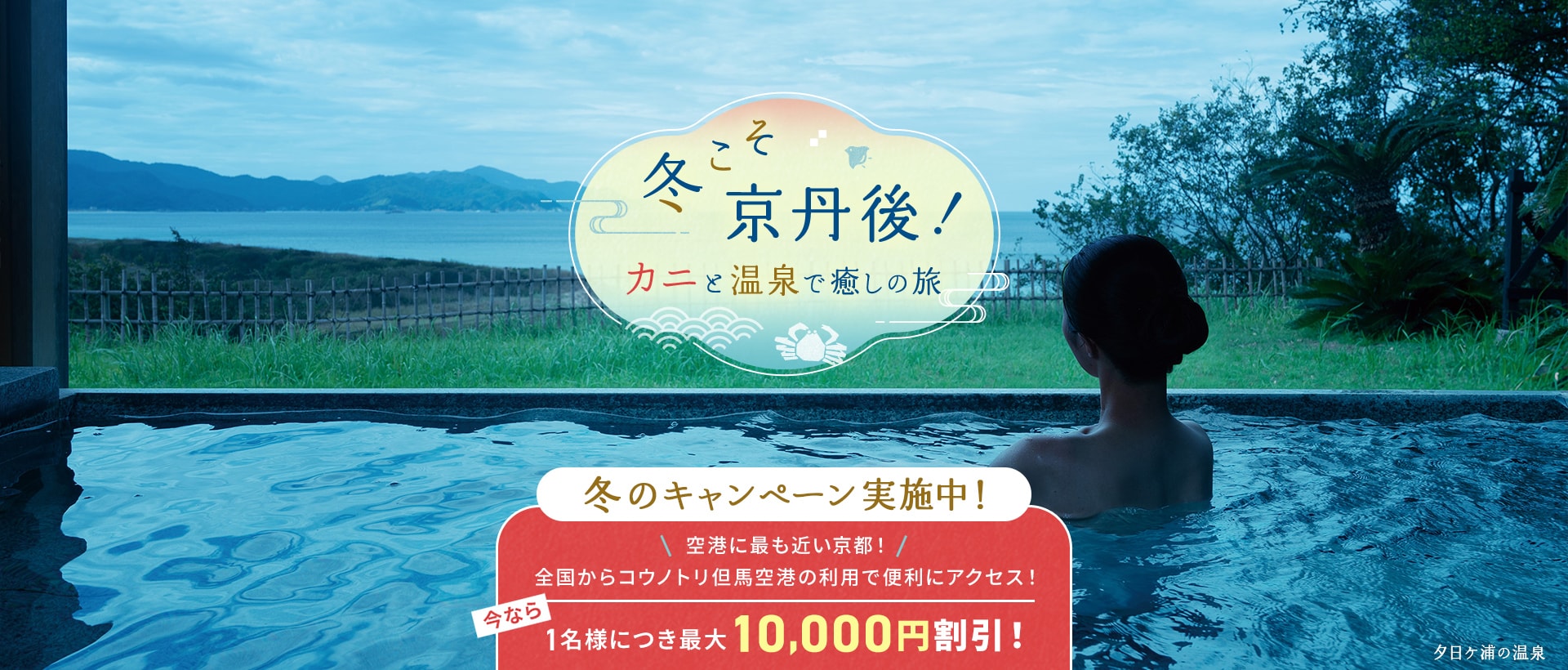 冬こそ京丹後！カニと温泉で癒しの旅 冬こそ 京丹後！ キャンペーン実施中！ 今なら1名様につき最大10,000円割引！ 夕日ケ浦の温泉