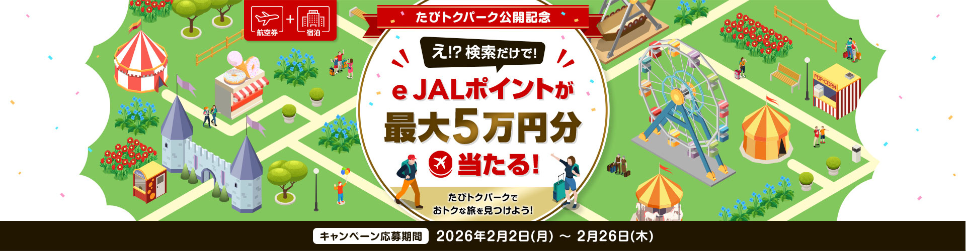 航空券＋宿泊　たびトクパーク公開記念　え！？検索だけで！e JALポイントが最大5万円分当たる！たびトクパークでおトクな旅を見つけよう！　キャンペーン応募期間　2026年2月2日（月）～2月26日（木）