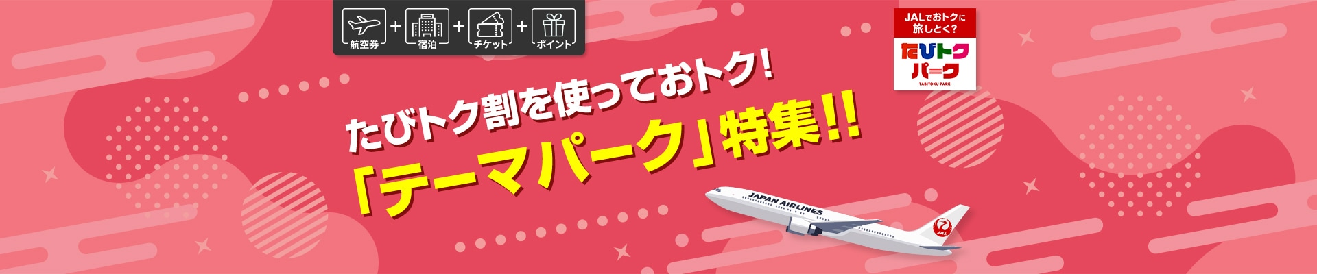 航空券+宿泊+チケット+ポイント　JALでおトクに旅しとく？　たびトクパーク　たびトク割を使っておトク！「テーマパーク」特集！！