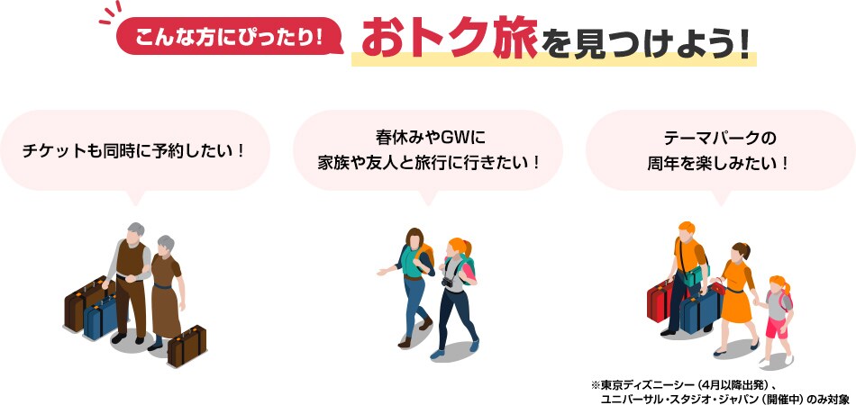 こんな方にぴったり！おトク旅を見つけよう！「チケットも同時に予約したい！」「春休みやゴールデンウィークに家族や友人と旅行に行きたい！」「テーマパークの周年を楽しみたい！」※東京ディズニーシー（4月以降出発）、ユニバーサル・スタジオ・ジャパン（開催中）のみ対象