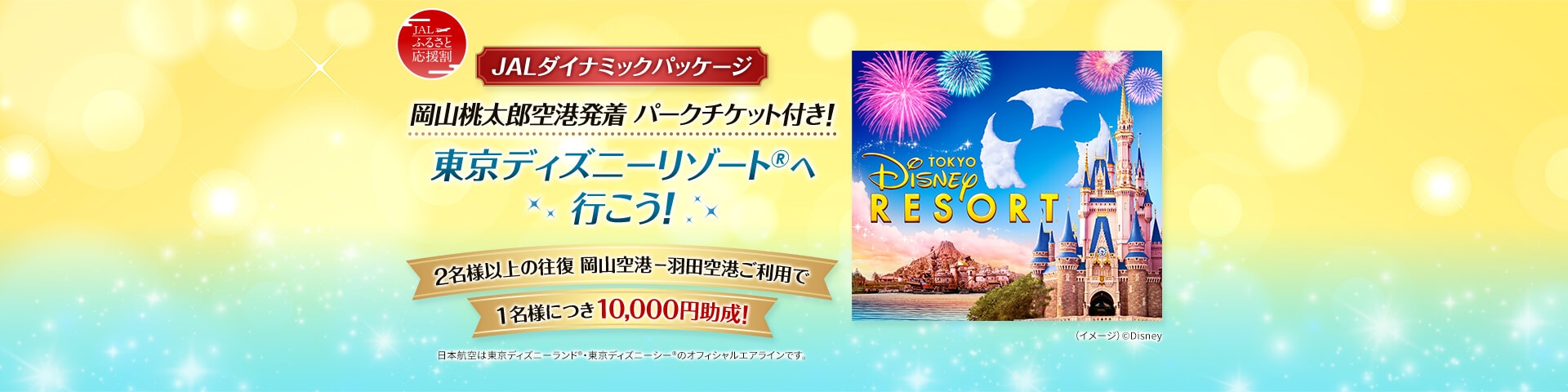 JALふるさと応援割 JALダイナミックパッケージ 岡山桃太郎空港発着 パークチケット付き！ 東京ディズニーリゾート®へ行こう！ 2名様以上の往復 岡山空港ー羽田空港ご利用で1名様につき10,000円助成！ 日本航空は東京ディズニーランド®・東京ディズニーシー®のオフィシャルエアラインです。 （イメージ）©Disney