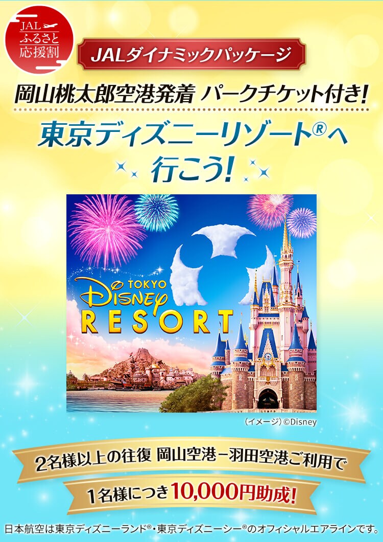 JALふるさと応援割 JALダイナミックパッケージ 岡山桃太郎空港発着 パークチケット付き！ 東京ディズニーリゾート®へ行こう！ 2名様以上の往復 岡山空港ー羽田空港ご利用で1名様につき10,000円助成！ 日本航空は東京ディズニーランド®・東京ディズニーシー®のオフィシャルエアラインです。 （イメージ）©Disney