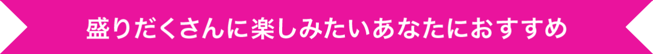 盛りだくさんい楽しみたいあなたにおすすめ