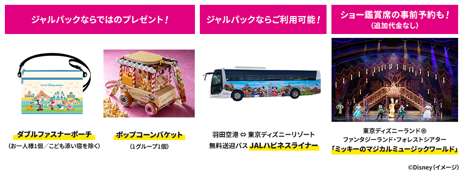 ジャルパックならではのプレゼント！ ダブルファスナーポーチ（お1人様1個／こども添い寝を除く） ポップコーンバケット（1グループ1個） ジャルパックならご利用可能！ 羽田空港⇔東京ディズニーリゾート 無料送迎バス JALハピネスライナー ショー鑑賞席の事前予約も！（追加代金なし）東京ディズニーランド® ファンタジーランド・フォレストシアター「ミッキーのマジカルミュージックワールド」 ©Disney（イメージ）