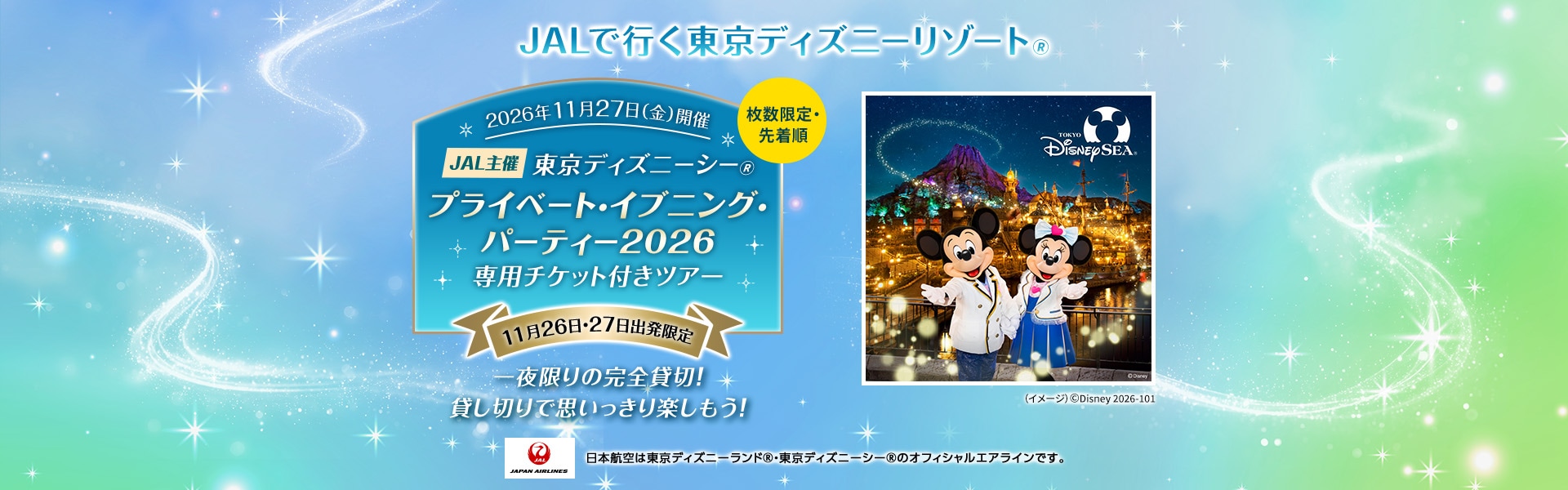 JALで行く東京ディズニーリゾート® 枚数限定・先着順 2026年11月27日（金）開催 JAL主催 東京ディズニーシー®プライベート・イブニング・パーティー2026 専用チケット付きツアー 11月26日・27日出発限定 一夜限りの完全貸切！貸し切りで思いっきり楽しもう！ 日本航空は東京ディズニーランド®・東京ディズニーシー®のオフィシャルエアラインです。 （イメージ）©Disney 2026