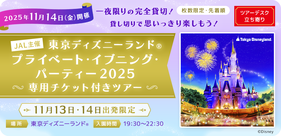 2025年11月14日金曜日開催 一夜限りの完全貸切！貸し切りで思いっきり楽しもう！ 枚数限定・先着順 ツアーデスク立ち寄り JAL主催 東京ディズニーランド®プライベート・イブニング・パーティー2025 専用チケット付きツアー 11月13日・14日出発限定 場所 東京ディズニーランド® 入園時間 19:30～22:30