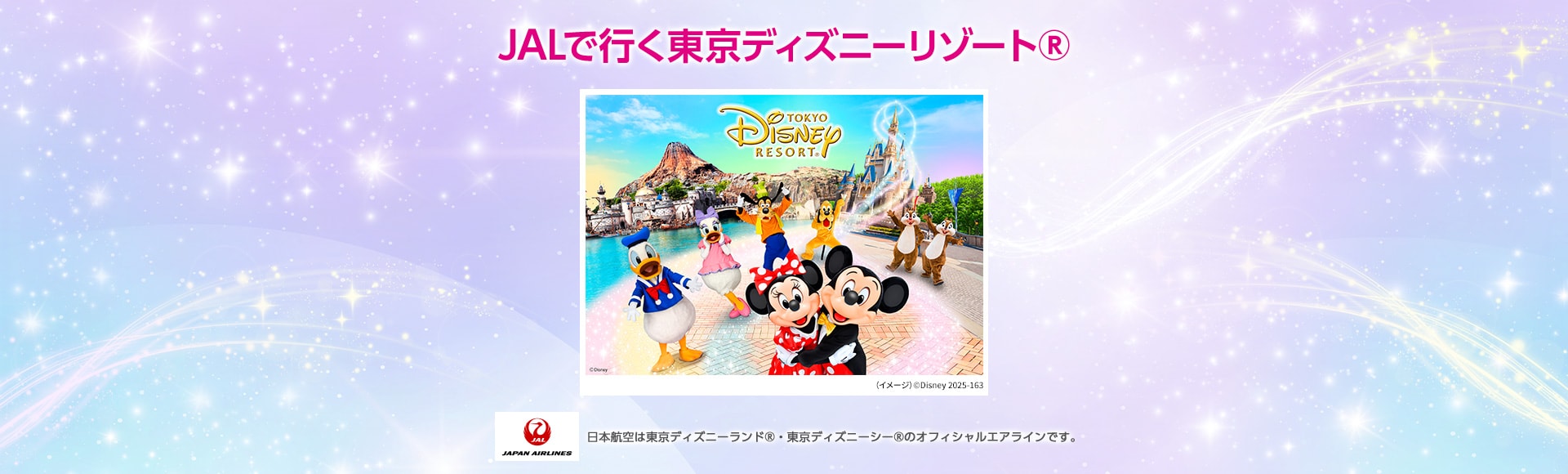 JALで行く東京ディズニーリゾート® （イメージ）©Disney 2025-163 JAPAN AIRLINES 日本航空は東京ディズニーランド®・東京ディズニーシー®のオフィシャルエアラインです。