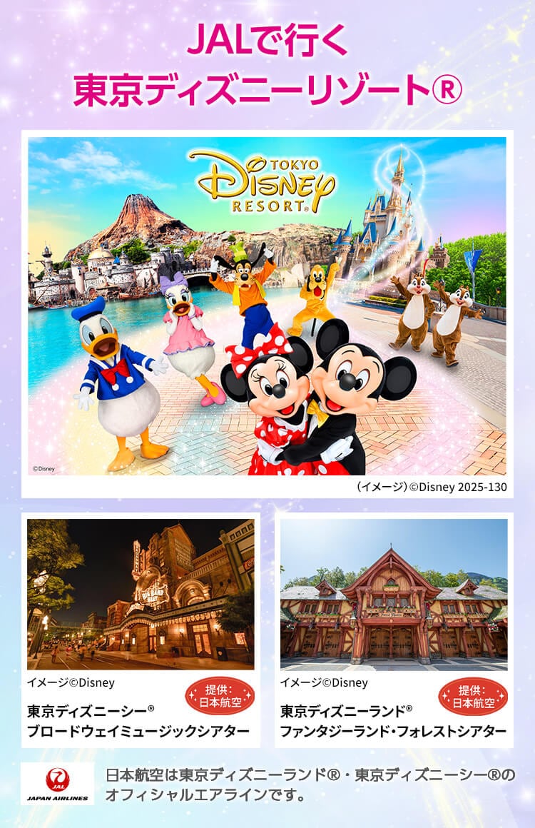 JALで行く東京ディズニーリゾート® 東京ディズニーシー® ブロードウェイミュージックシアター イメージ©Disney 提供:日本航空 東京ディズニーランド® ファンタジーランド・フォレストシアター （イメージ）©Disney 提供:日本航空 JAPAN AIRLINES 日本航空は東京ディズニーランド®・東京ディズニーシー®のオフィシャルエアラインです。