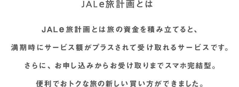 JAL e旅計画とは旅の資金を積み立てると、満期時にサービス額がプラスされて受け取れるサービスです。さらに、お申し込みからお受け取りまでスマホ完結型。便利でおトクな旅の新しい買い方ができました。