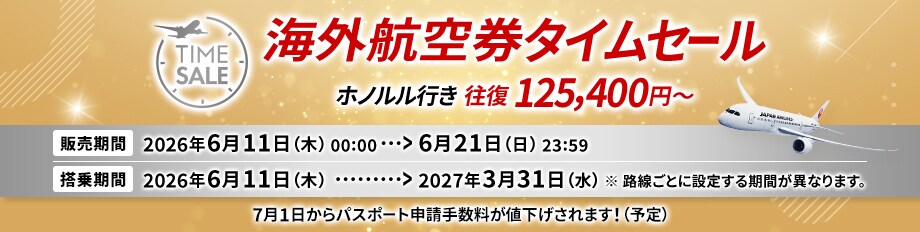 海外航空券タイムセール ホノルル行き 往復 125,400円～ 販売期間2026年6月11日木曜日0時0分から6月21日日曜日23時59分 搭乗期間2026年6月11日木曜日から2027年3月31日水曜日 ※路線ごとに設定する期間が異なります 7月1日からパスポート申請手数料が値下げされます！（予定）