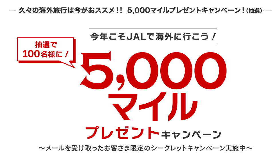 久々の海外旅行は今がおススメ!! 5,000マイルプレゼントキャンペーン！（抽選）　今年こそJALで海外に行こう！　抽選で100名様に！5,000マイルプレゼントキャンペーン　メールを受け取ったお客さま限定のシークレットキャンペーン実施中