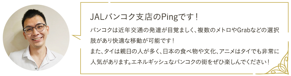 JALバンコク支店のPingです！ バンコクは近年交通の発達が目覚ましく、複数のメトロやGrabなどの選択肢があり快適な移動が可能です！また、タイは親日の人が多く、日本の食べ物や文化、アニメはタイでも非常に人気があります。エネルギッシュなバンコクの街をぜひ楽しんでください！