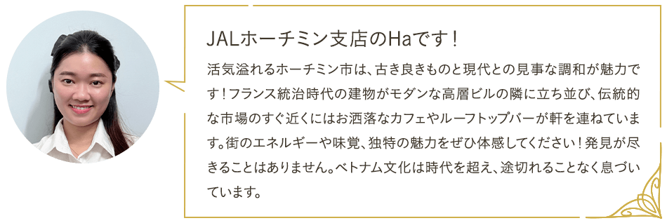 JALホーチミン支店のHaです！ 活気溢れるホーチミン市は、古き良きものと現代との見事な調和が魅力です！フランス統治時代の建物がモダンな高層ビルの隣に立ち並び、伝統的な市場のすぐ近くにはお洒落なカフェやルーフトップバーが軒を連ねています。街のエネルギーや味覚、独特の魅力をぜひ体感してください！発見が尽きることはありません。ベトナム文化は時代を超え、途切れることなく息づいています。