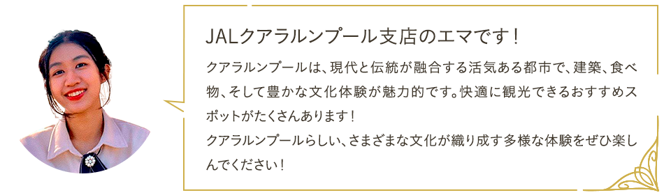 JALクアラルンプール支店のエマです！ クアラルンプールは、現代と伝統が融合する活気ある都市で、建築、食べ物、そして豊かな文化体験が魅力的です。快適に観光できるおすすめスポットがたくさんあります！ クアラルンプールらしい、さまざまな文化が織り成す多様な体験をぜひ楽しんでください！
