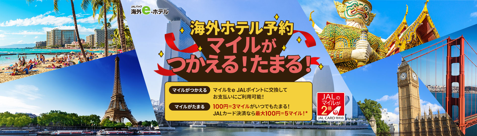 JALパック 海外e-ホテル　海外ホテル予約 マイルがつかえる！たまる！　マイルがつかえる：マイルをe JALポイントに交換してお支払いにご利用可能！　マイルがたまる：100円＝3マイルがいつでもたまる！ JALカード決済なら最大100円＝5マイル（ショッピングマイル・プレミアムにご入会の場合）