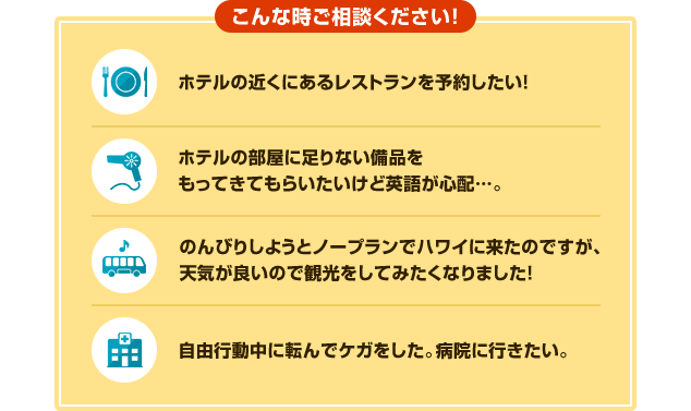 こんな時ご相談ください！ホテルの近くにあるレストランを予約したい！　ホテルの部屋に足りない備品をもってきてもらいたいけど英語が心配。　のんびりしようとノープランでハワイに来たのですが、天気が良いので観光をしてみたくなりました！自由行動中に転んでケガをした。病院に行きたい。