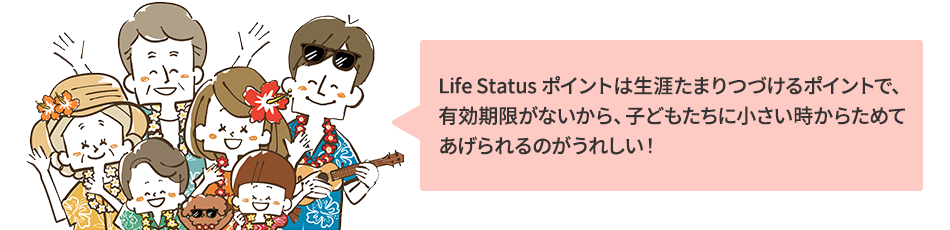 Life Status ポイントは生涯たまりつづけるポイントで、 有効期限がないから、子どもたちに小さい時からためて あげられるのがうれしい！