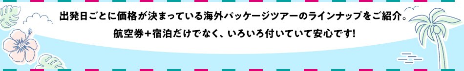 出発日ごとに価格が決まっている 海外パッケージツアーのラインナップをご紹介。 航空券+宿泊だけでなく、いろいろ付いていて安心です！