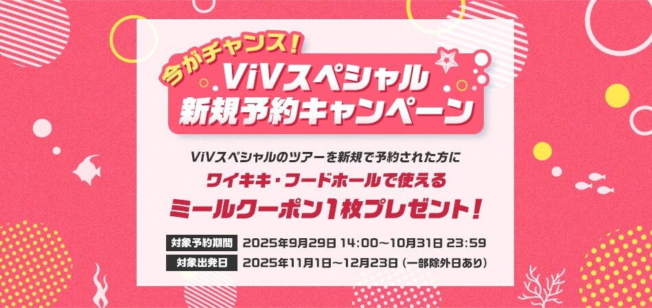今がチャンス！ViVスペシャル新規予約キャンペーン　ViVスペシャルのツアーを新規で予約された方にワイキキ・フードホールで使えるミールクーポン1枚プレゼント！　対象予約期間　2025年9月29日14:00～10月31日23:59　対象出発日 2025年11月1日～12月23日 （一部除外日あり）